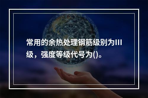 常用的余热处理钢筋级别为Ⅲ级，强度等级代号为()。