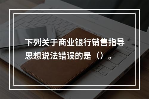 下列关于商业银行销售指导思想说法错误的是（）。