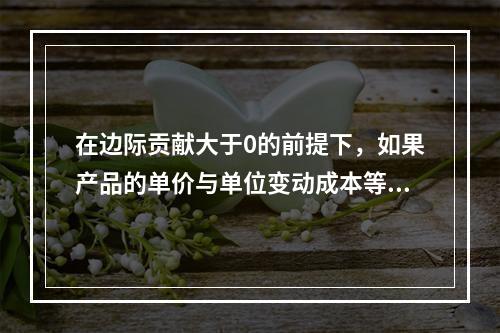 在边际贡献大于0的前提下，如果产品的单价与单位变动成本等额提