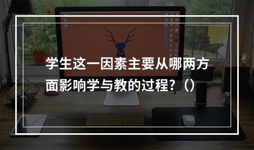 学生这一因素主要从哪两方面影响学与教的过程?（）