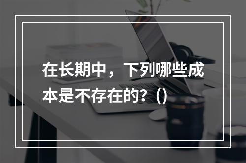 在长期中，下列哪些成本是不存在的？()