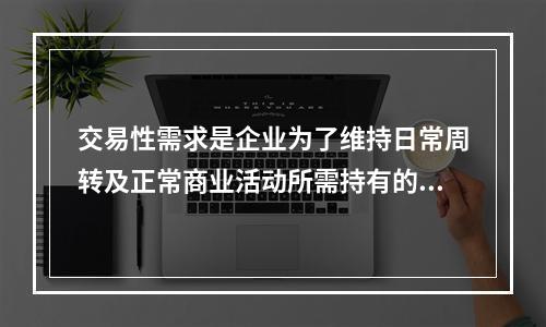 交易性需求是企业为了维持日常周转及正常商业活动所需持有的现金