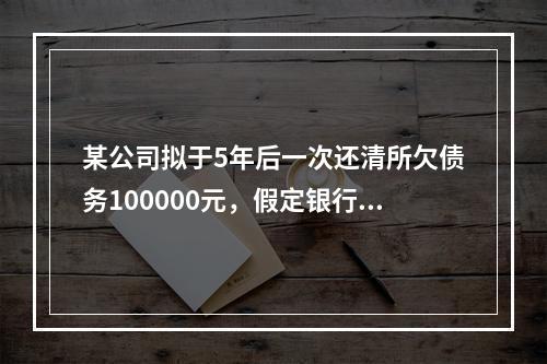 某公司拟于5年后一次还清所欠债务100000元，假定银行利息