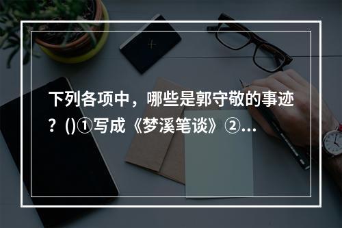 下列各项中，哪些是郭守敬的事迹？()①写成《梦溪笔谈》②算出