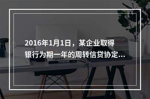 2016年1月1日，某企业取得银行为期一年的周转信贷协定，金