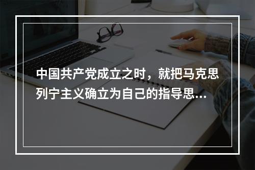 中国共产党成立之时，就把马克思列宁主义确立为自己的指导思想，