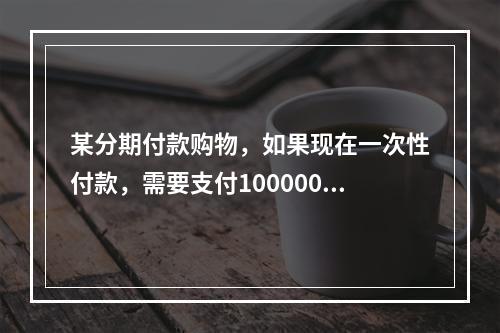 某分期付款购物，如果现在一次性付款，需要支付100000元，