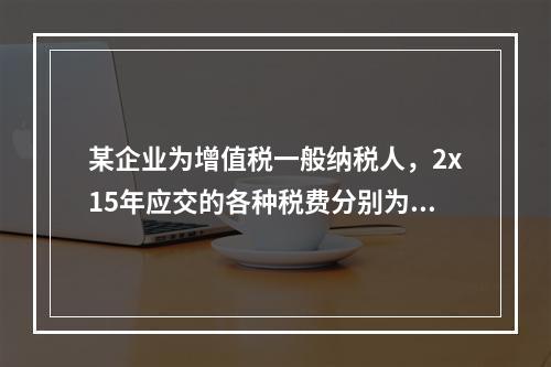 某企业为增值税一般纳税人，2x15年应交的各种税费分别为：增