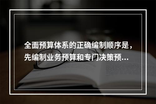 全面预算体系的正确编制顺序是，先编制业务预算和专门决策预算，