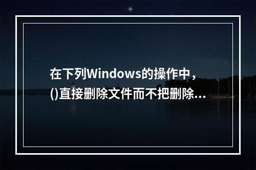 在下列Windows的操作中，()直接删除文件而不把删除文件