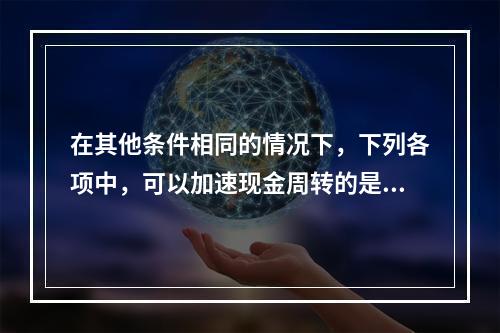 在其他条件相同的情况下，下列各项中，可以加速现金周转的是()