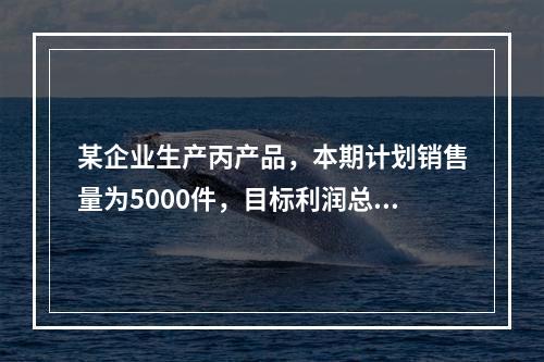 某企业生产丙产品，本期计划销售量为5000件，目标利润总额为