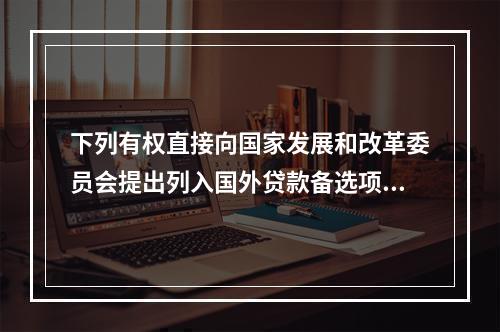 下列有权直接向国家发展和改革委员会提出列入国外贷款备选项目规