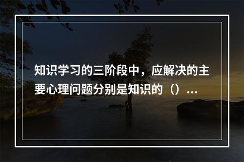 知识学习的三阶段中，应解决的主要心理问题分别是知识的（）、保