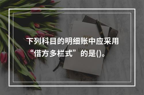 下列科目的明细账中应采用“借方多栏式”的是()。