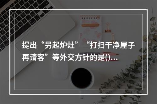 提出“另起炉灶”“打扫干净屋子再请客”等外交方针的是()。