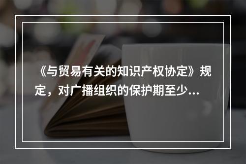 《与贸易有关的知识产权协定》规定，对广播组织的保护期至少应为