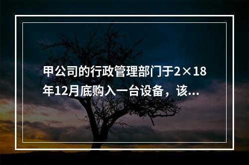 甲公司的行政管理部门于2×18年12月底购入一台设备，该台设