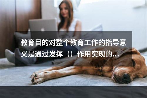 教育目的对整个教育工作的指导意义是通过发挥（）作用实现的。