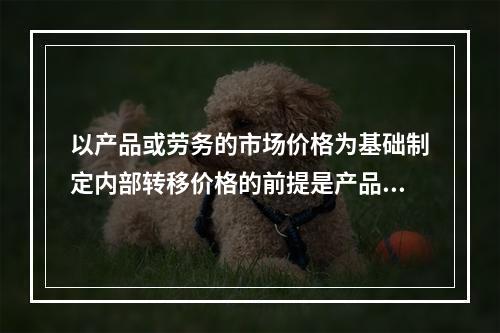 以产品或劳务的市场价格为基础制定内部转移价格的前提是产品或劳