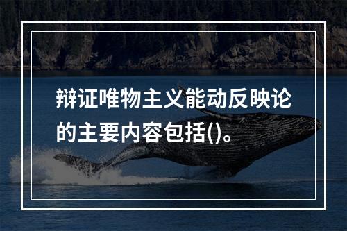 辩证唯物主义能动反映论的主要内容包括()。