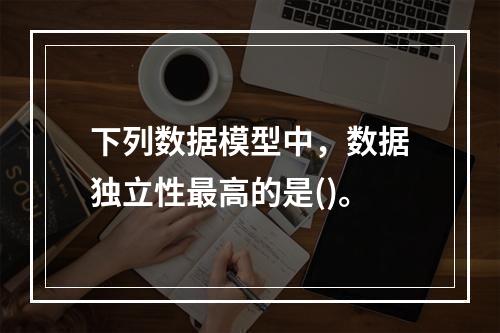 下列数据模型中，数据独立性最高的是()。