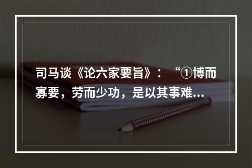 司马谈《论六家要旨》：“①博而寡要，劳而少功，是以其事难尽从