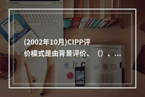 (2002年10月)CIPP评价模式是由背景评价、（）、（）