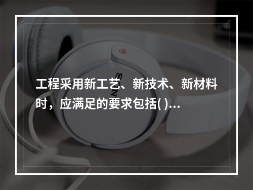 工程采用新工艺、新技术、新材料时，应满足的要求包括( )。