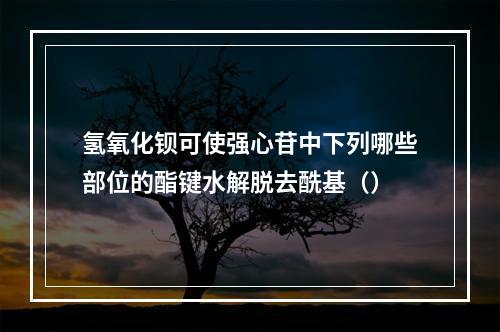 氢氧化钡可使强心苷中下列哪些部位的酯键水解脱去酰基（）