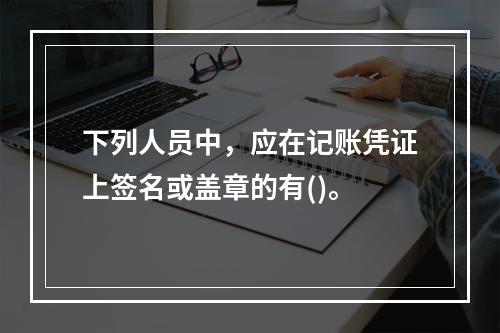 下列人员中，应在记账凭证上签名或盖章的有()。