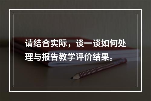 请结合实际，谈一谈如何处理与报告教学评价结果。