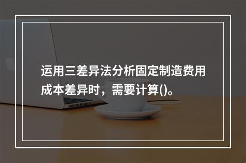 运用三差异法分析固定制造费用成本差异时，需要计算()。