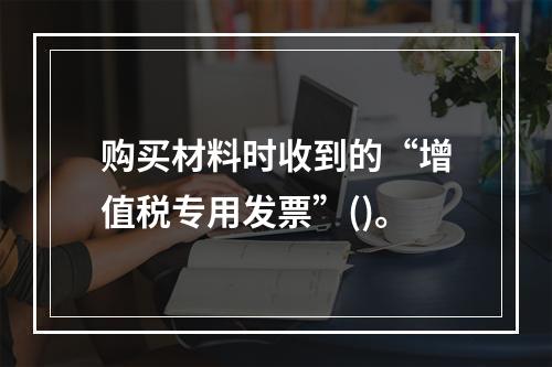 购买材料时收到的“增值税专用发票”()。