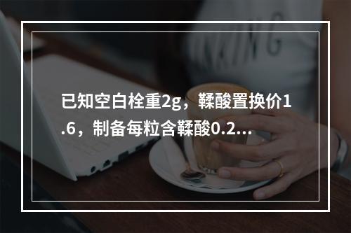 已知空白栓重2g，鞣酸置换价1.6，制备每粒含鞣酸0.2g栓