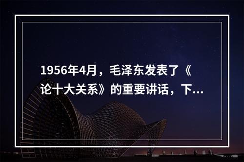 1956年4月，毛泽东发表了《论十大关系》的重要讲话，下面关