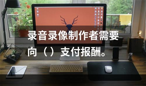 录音录像制作者需要向（ ）支付报酬。