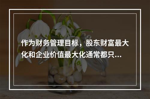 作为财务管理目标，股东财富最大化和企业价值最大化通常都只适用