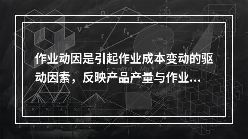 作业动因是引起作业成本变动的驱动因素，反映产品产量与作业成本