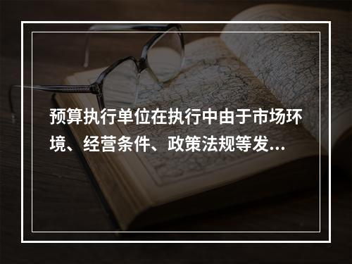 预算执行单位在执行中由于市场环境、经营条件、政策法规等发生重