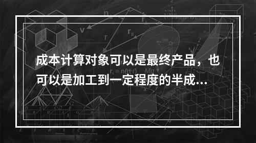 成本计算对象可以是最终产品，也可以是加工到一定程度的半成品。