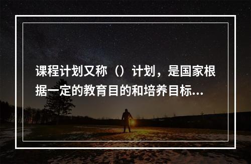 课程计划又称（）计划，是国家根据一定的教育目的和培养目标制定