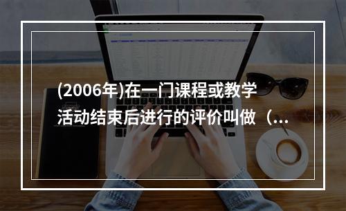 (2006年)在一门课程或教学活动结束后进行的评价叫做（）评