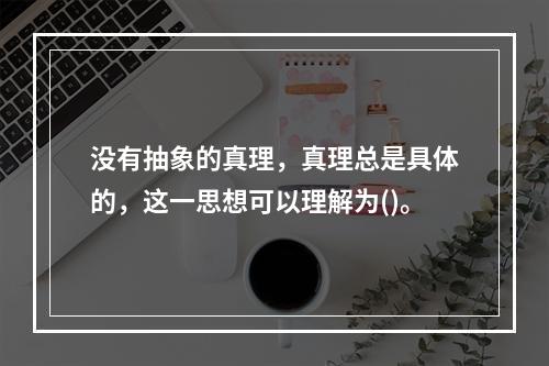 没有抽象的真理，真理总是具体的，这一思想可以理解为()。