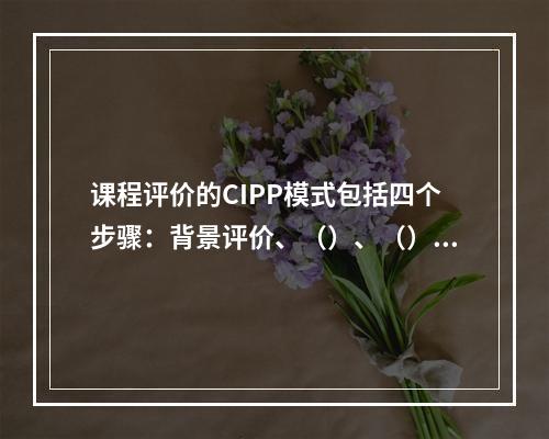 课程评价的CIPP模式包括四个步骤：背景评价、（）、（）和（