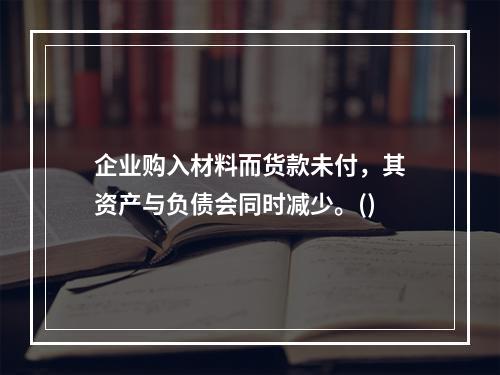 企业购入材料而货款未付，其资产与负债会同时减少。()