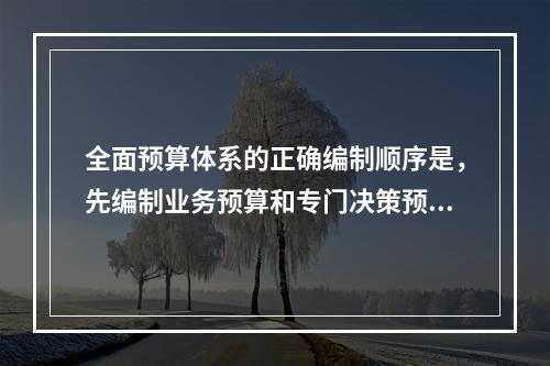 全面预算体系的正确编制顺序是，先编制业务预算和专门决策预算，