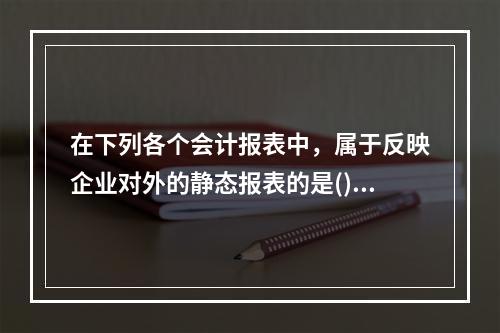 在下列各个会计报表中，属于反映企业对外的静态报表的是()。