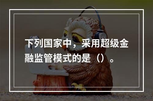 下列国家中，采用超级金融监管模式的是（）。