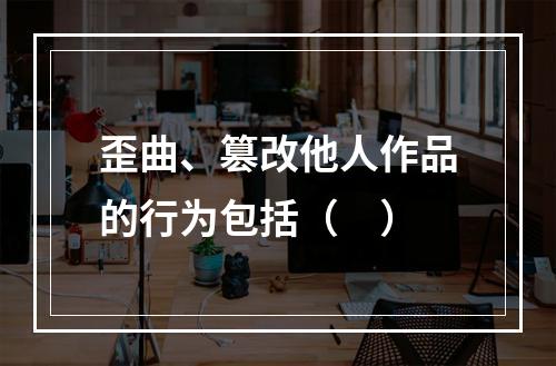 歪曲、篡改他人作品的行为包括（　）